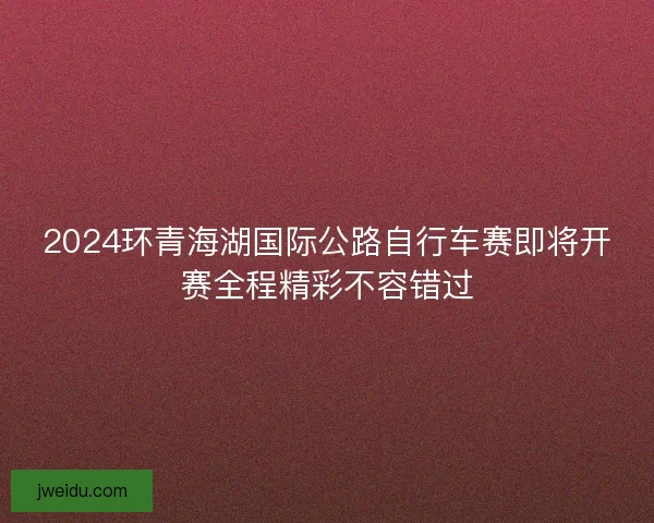 2024环青海湖国际公路自行车赛即将开赛全程精彩不容错过