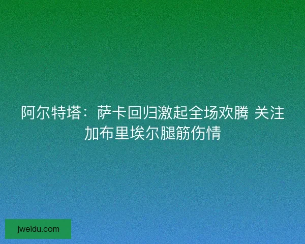 阿尔特塔：萨卡回归激起全场欢腾 关注加布里埃尔腿筋伤情