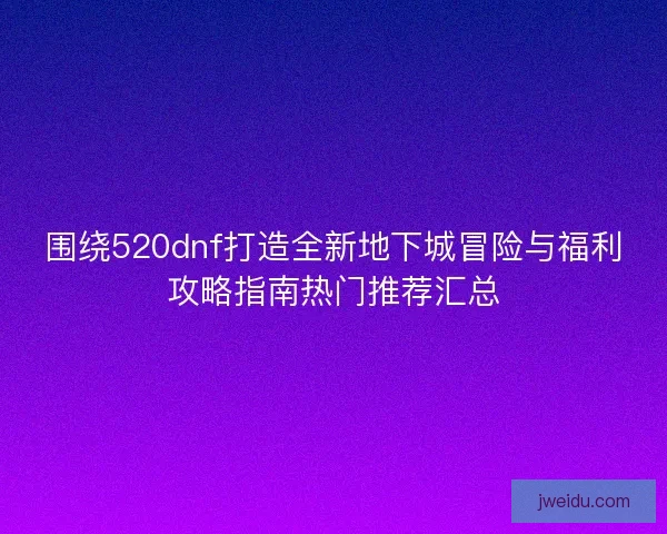 围绕520dnf打造全新地下城冒险与福利攻略指南热门推荐汇总
