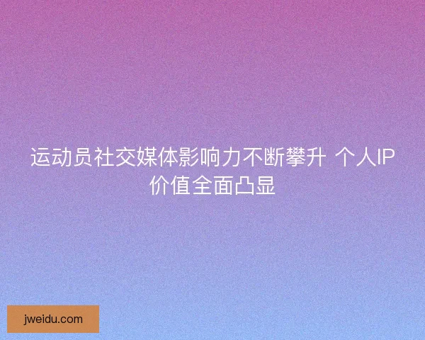 运动员社交媒体影响力不断攀升 个人IP价值全面凸显