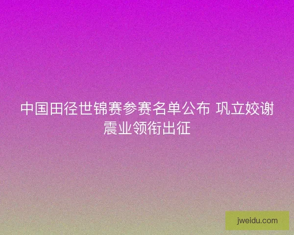 中国田径世锦赛参赛名单公布 巩立姣谢震业领衔出征