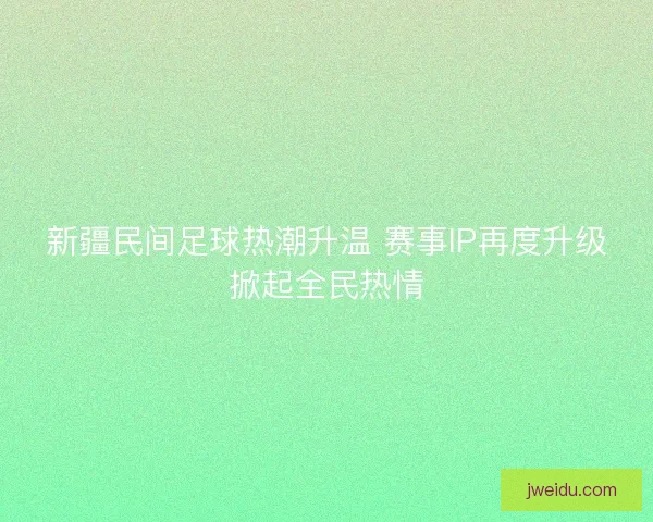 新疆民间足球热潮升温 赛事IP再度升级掀起全民热情