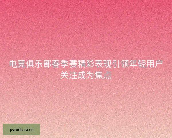电竞俱乐部春季赛精彩表现引领年轻用户关注成为焦点