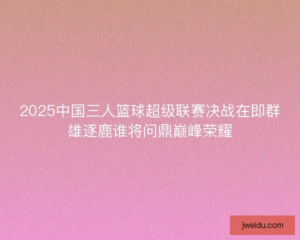 2025中国三人篮球超级联赛决战在即群雄逐鹿谁将问鼎巅峰荣耀