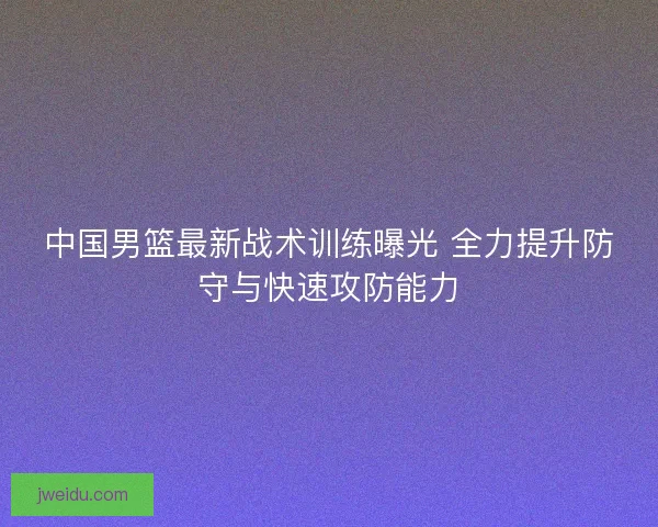 中国男篮最新战术训练曝光 全力提升防守与快速攻防能力