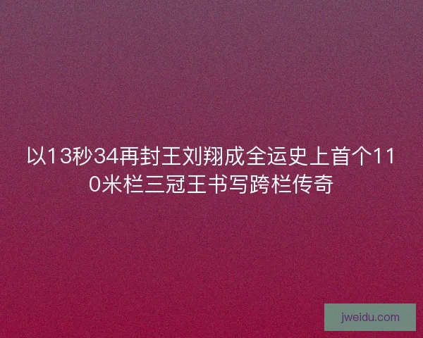 以13秒34再封王刘翔成全运史上首个110米栏三冠王书写跨栏传奇