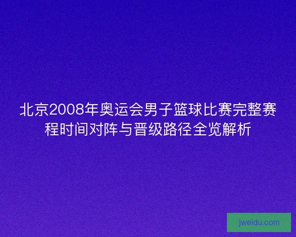 北京2008年奥运会男子篮球比赛完整赛程时间对阵与晋级路径全览解析