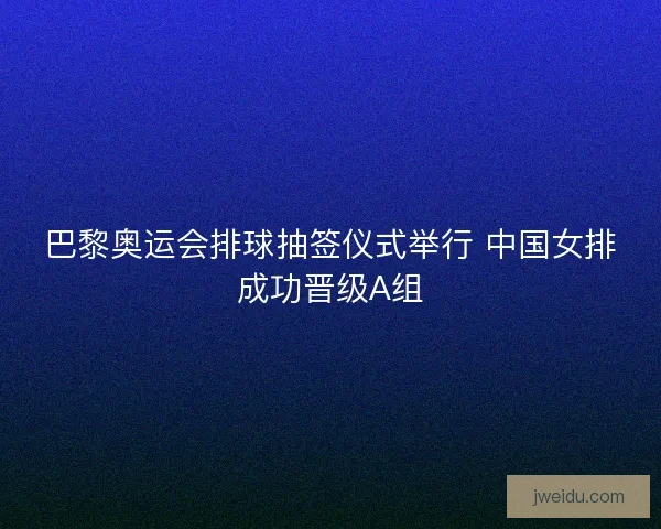 巴黎奥运会排球抽签仪式举行 中国女排成功晋级A组