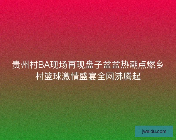 贵州村BA现场再现盘子盆盆热潮点燃乡村篮球激情盛宴全网沸腾起