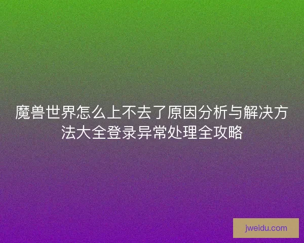 魔兽世界怎么上不去了原因分析与解决方法大全登录异常处理全攻略
