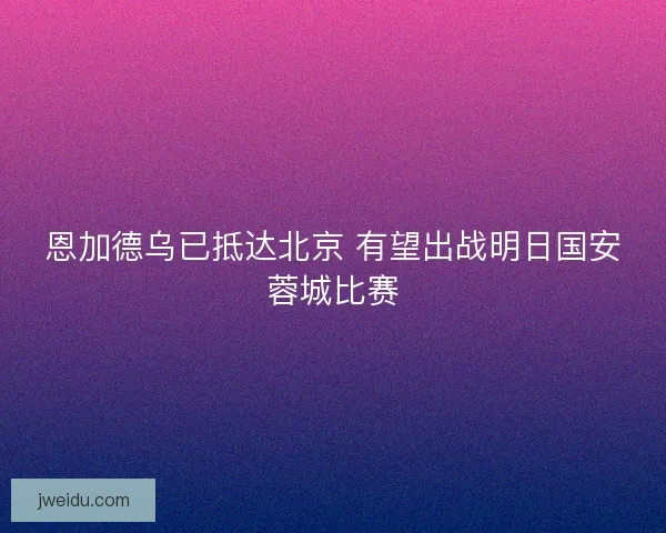 恩加德乌已抵达北京 有望出战明日国安蓉城比赛