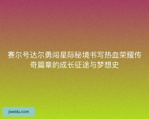 赛尔号达尔勇闯星际秘境书写热血荣耀传奇篇章的成长征途与梦想史