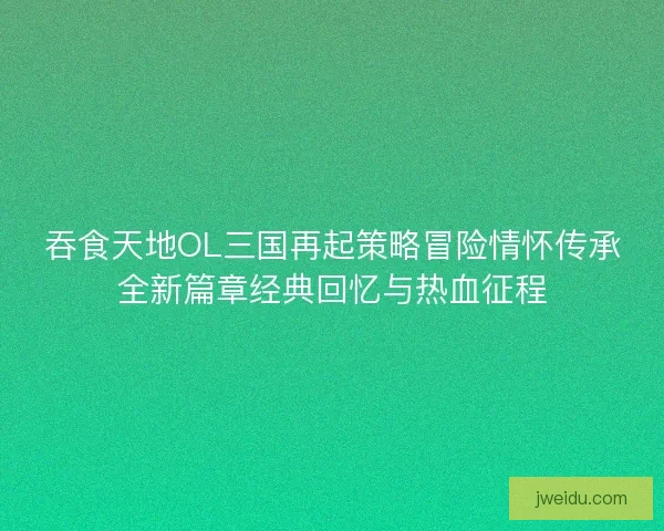 吞食天地OL三国再起策略冒险情怀传承全新篇章经典回忆与热血征程