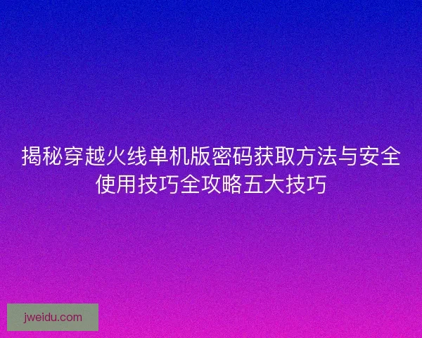 揭秘穿越火线单机版密码获取方法与安全使用技巧全攻略五大技巧