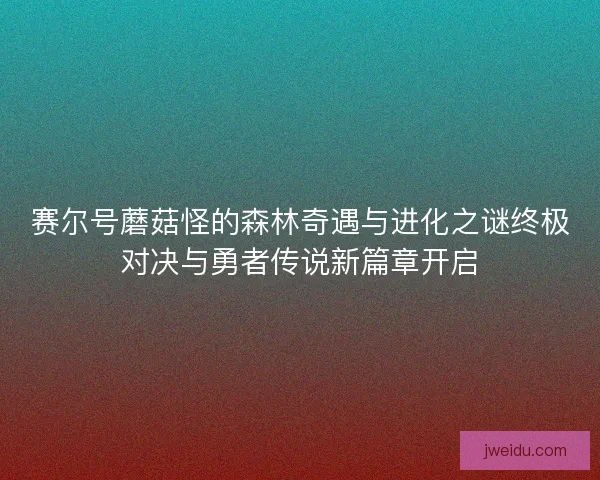 赛尔号蘑菇怪的森林奇遇与进化之谜终极对决与勇者传说新篇章开启
