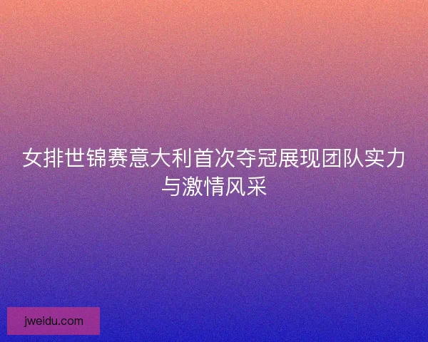 女排世锦赛意大利首次夺冠展现团队实力与激情风采