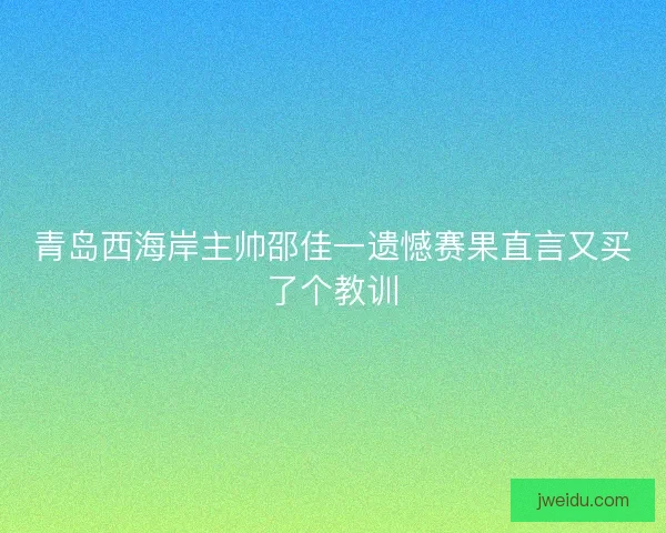 青岛西海岸主帅邵佳一遗憾赛果直言又买了个教训