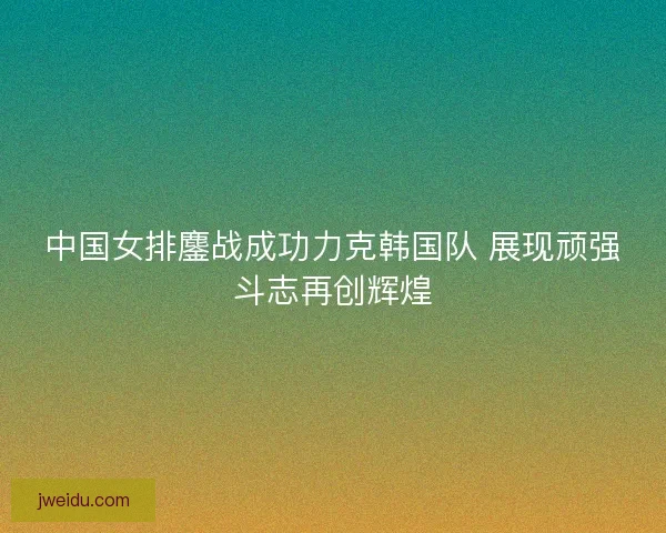 中国女排鏖战成功力克韩国队 展现顽强斗志再创辉煌