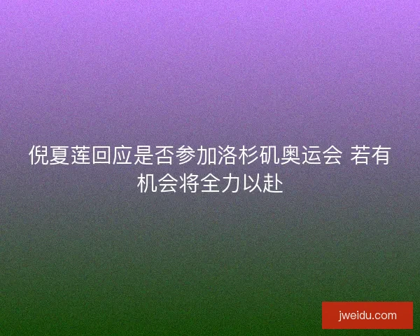 倪夏莲回应是否参加洛杉矶奥运会 若有机会将全力以赴