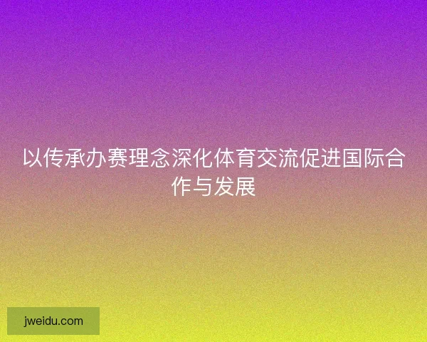 以传承办赛理念深化体育交流促进国际合作与发展