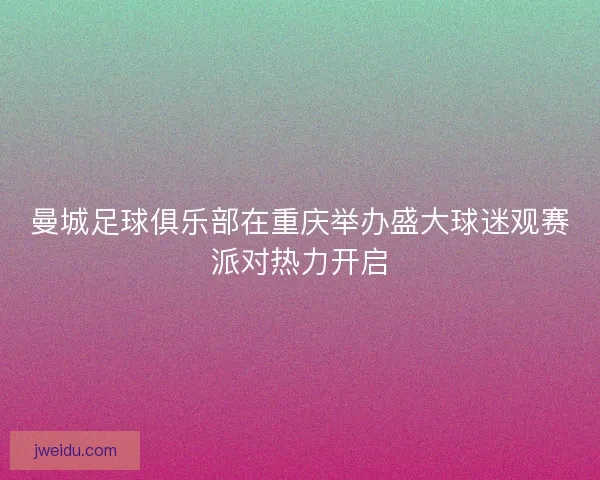 曼城足球俱乐部在重庆举办盛大球迷观赛派对热力开启